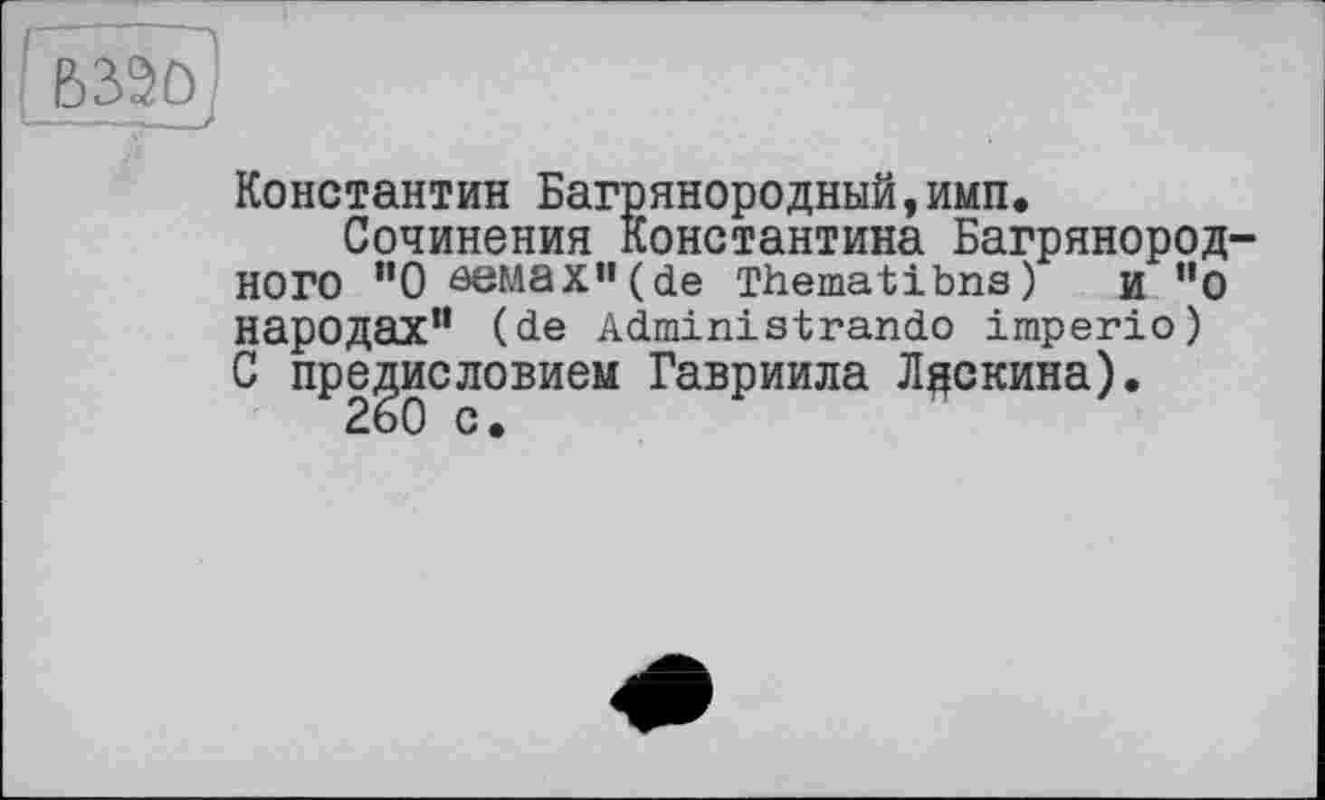 ﻿BW)]
Константин Багрянородный,имп.
Сочинения Константина Багрянородного ”0eeMax’’(de Thematibns) и "о народах” (de Administrando imperio) С предисловием Гавриила Лдскина).
260 с.